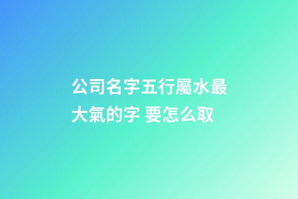 公司名字五行屬水最大氣的字 要怎么取-第1張-公司起名-玄機派